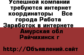 Успешной компании, требуются интернет координаторы! - Все города Работа » Заработок в интернете   . Амурская обл.,Райчихинск г.